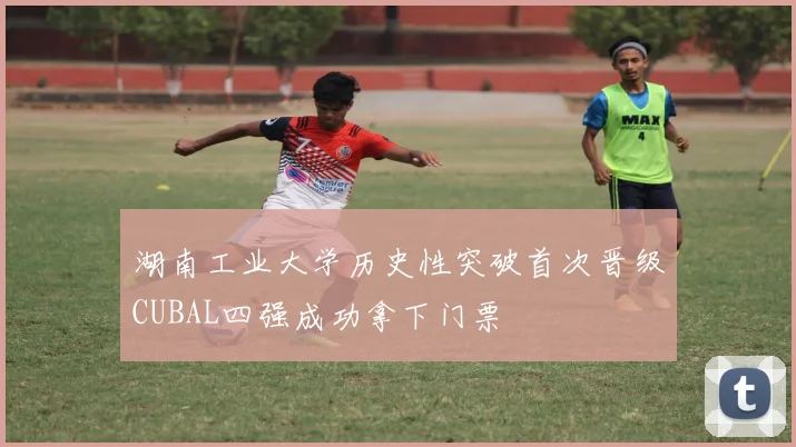 湖南工业大学历史性突破首次晋级CUBAL四强成功拿下门票