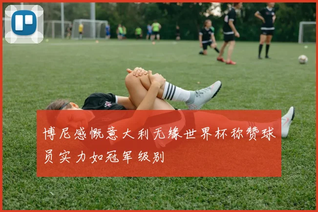 博尼感慨意大利无缘世界杯称赞球员实力如冠军级别