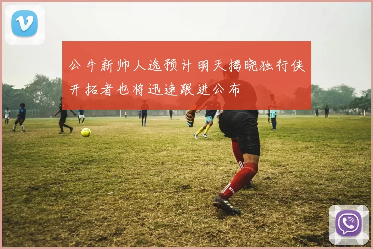 公牛新帅人选预计明天揭晓独行侠开拓者也将迅速跟进公布