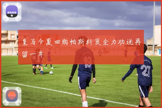 皇马今夏回购帕斯科莫全力劝说再留一年