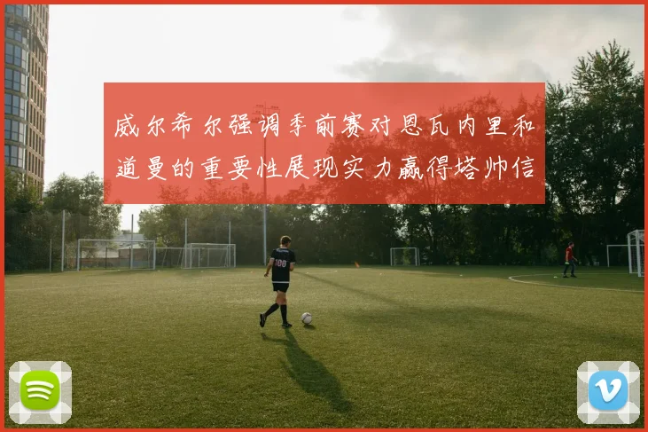 威尔希尔强调季前赛对恩瓦内里和道曼的重要性展现实力赢得塔帅信任