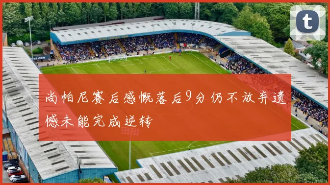 尚帕尼赛后感慨落后9分仍不放弃遗憾未能完成逆转