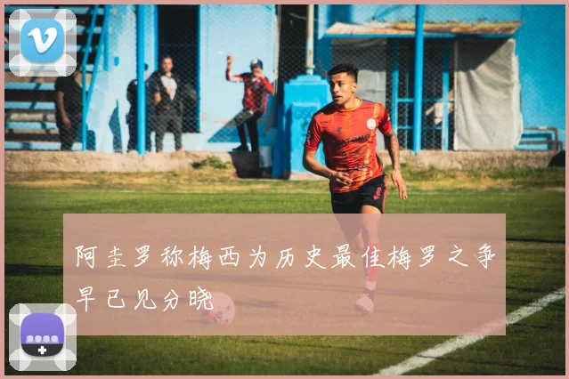阿圭罗称梅西为历史最佳梅罗之争早已见分晓