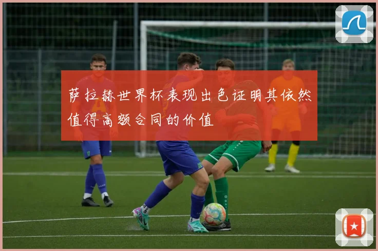 萨拉赫世界杯表现出色证明其依然值得高额合同的价值