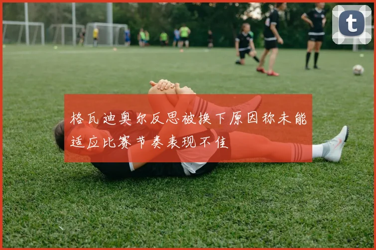 格瓦迪奥尔反思被换下原因称未能适应比赛节奏表现不佳