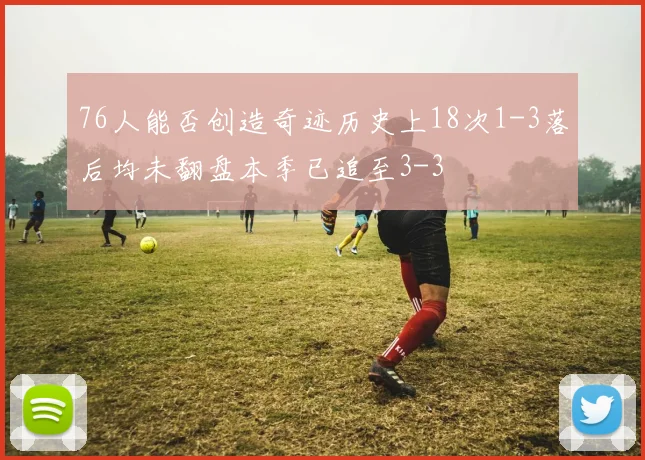 76人能否创造奇迹历史上18次1-3落后均未翻盘本季已追至3-3