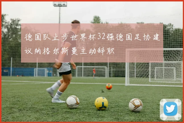 德国队止步世界杯32强德国足协建议纳格尔斯曼主动辞职
