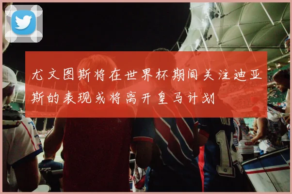 尤文图斯将在世界杯期间关注迪亚斯的表现或将离开皇马计划