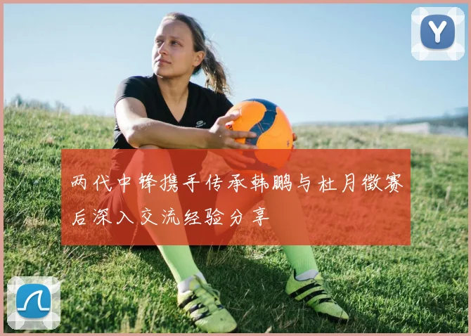 两代中锋携手传承韩鹏与杜月徵赛后深入交流经验分享