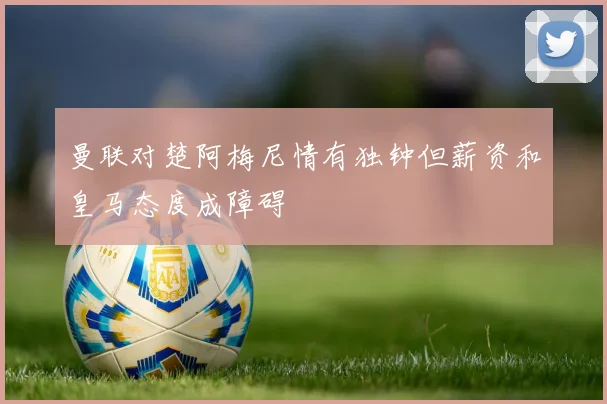 曼联对楚阿梅尼情有独钟但薪资和皇马态度成障碍