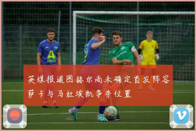 英媒报道图赫尔尚未确定首发阵容萨卡与马杜埃凯争夺位置