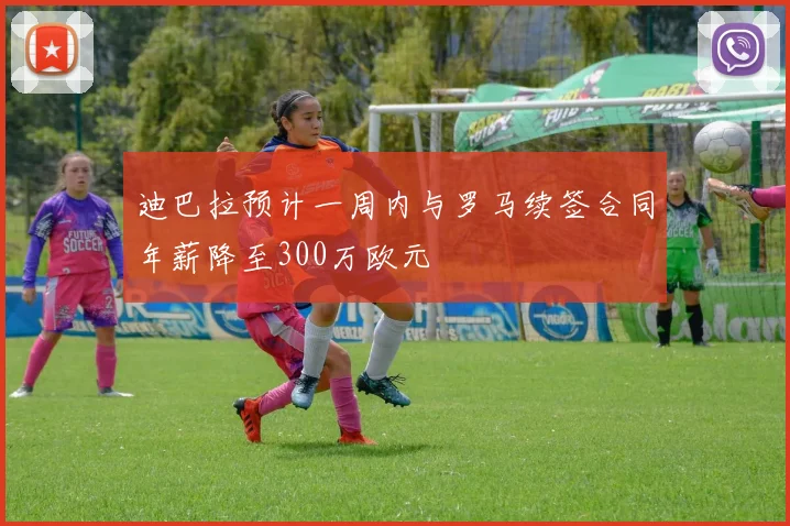 迪巴拉预计一周内与罗马续签合同年薪降至300万欧元