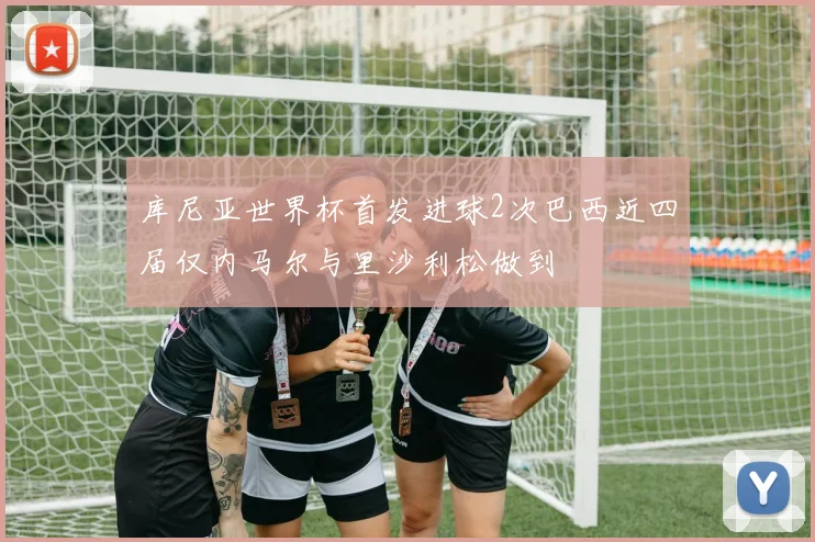 库尼亚世界杯首发进球2次巴西近四届仅内马尔与里沙利松做到